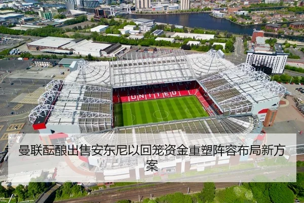曼联酝酿出售安东尼以回笼资金重塑阵容布局新方案