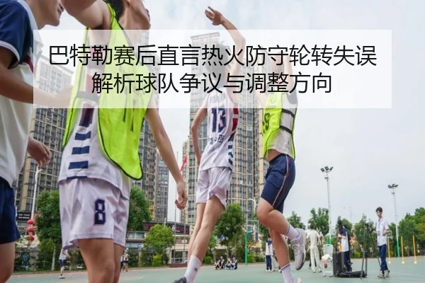 巴特勒赛后直言热火防守轮转失误 解析球队争议与调整方向