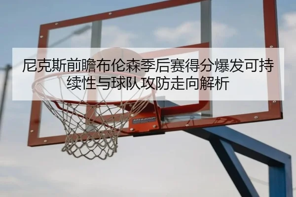 尼克斯前瞻布伦森季后赛得分爆发可持续性与球队攻防走向解析