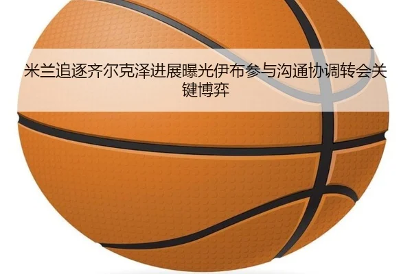 米兰追逐齐尔克泽进展曝光伊布参与沟通协调转会关键博弈