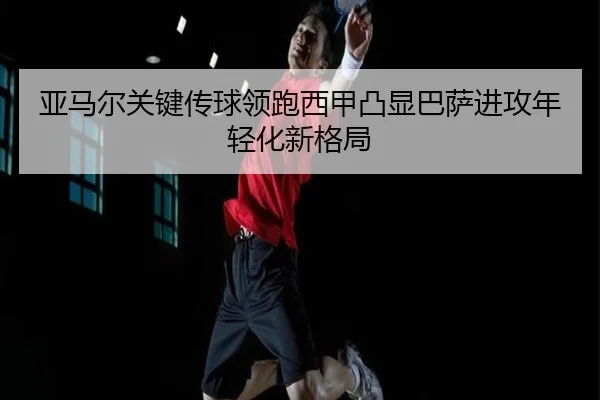 亚马尔关键传球领跑西甲凸显巴萨进攻年轻化新格局